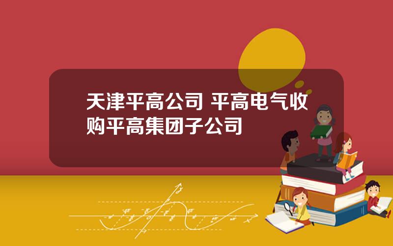 天津平高公司 平高电气收购平高集团子公司